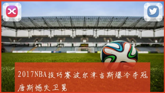 2017NBA技巧赛波尔津吉斯爆冷夺冠唐斯憾失卫冕