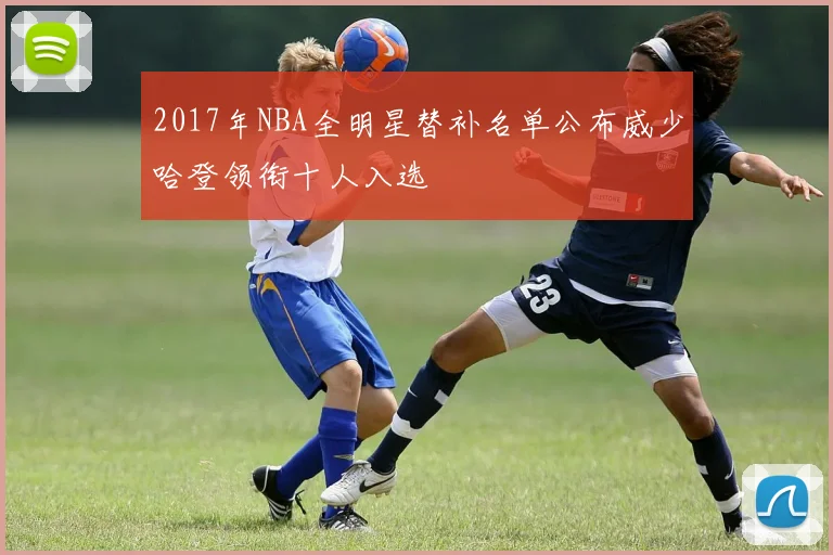 2017年NBA全明星替补名单公布威少哈登领衔十人入选
