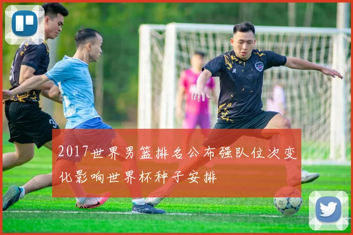 2017世界男篮排名公布强队位次变化影响世界杯种子安排