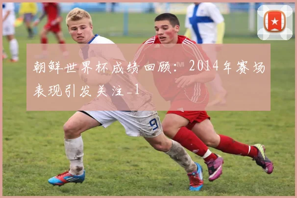 朝鲜世界杯成绩回顾：2014年赛场表现引发关注_1