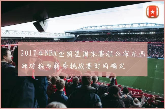 2017年NBA全明星周末赛程公布东西部对抗与新秀挑战赛时间确定
