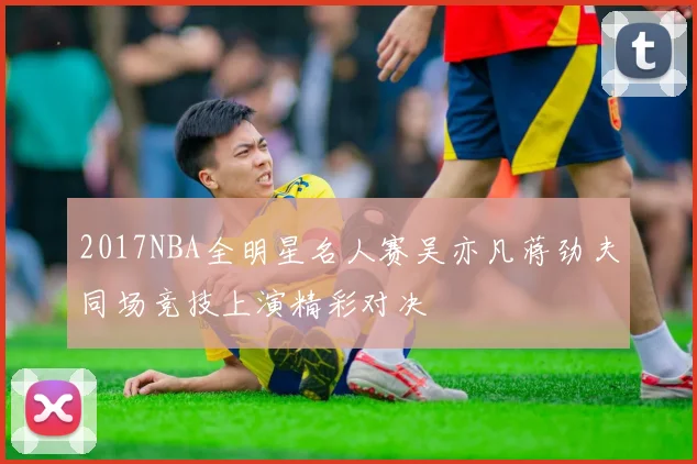 2017NBA全明星名人赛吴亦凡蒋劲夫同场竞技上演精彩对决