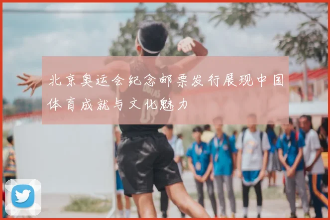 北京奥运会纪念邮票发行展现中国体育成就与文化魅力