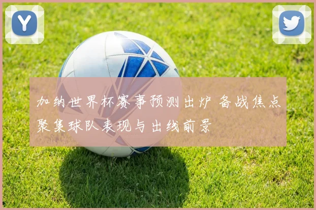 加纳世界杯赛事预测出炉 备战焦点聚集球队表现与出线前景