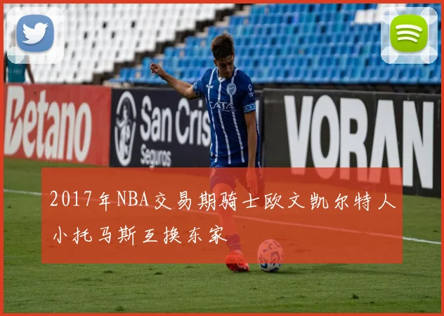 2017年NBA交易期骑士欧文凯尔特人小托马斯互换东家