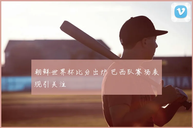 朝鲜世界杯比分出炉 巴西队赛场表现引关注