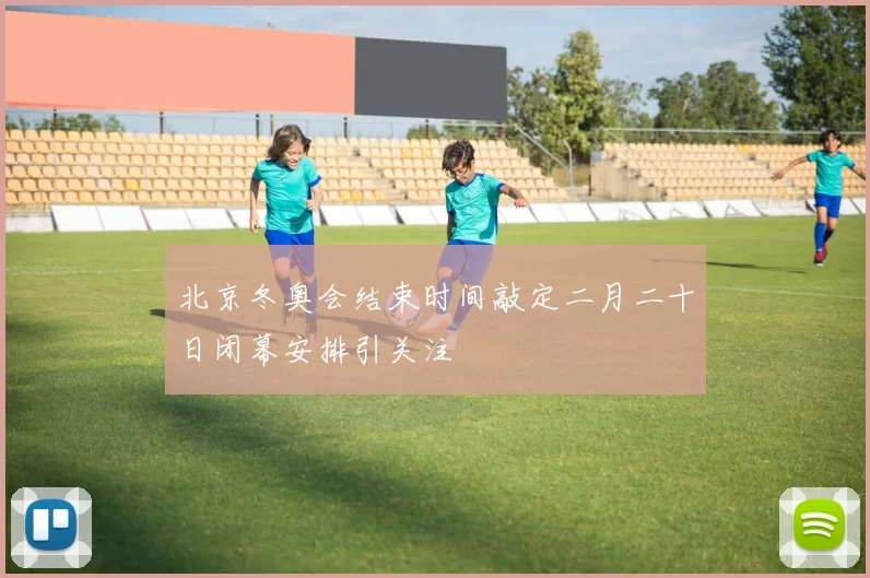 北京冬奥会结束时间敲定二月二十日闭幕安排引关注