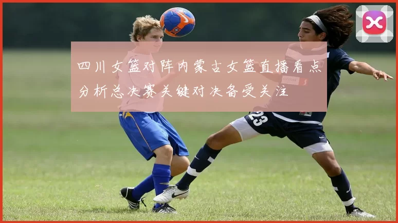 四川女篮对阵内蒙古女篮直播看点分析总决赛关键对决备受关注