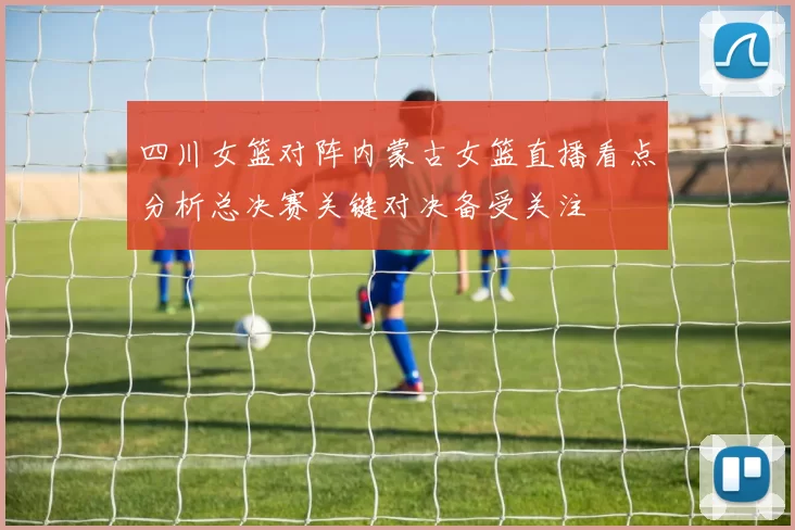 四川女篮对阵内蒙古女篮直播看点分析总决赛关键对决备受关注