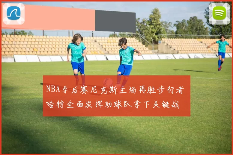 NBA季后赛尼克斯主场再胜步行者 哈特全面发挥助球队拿下关键战