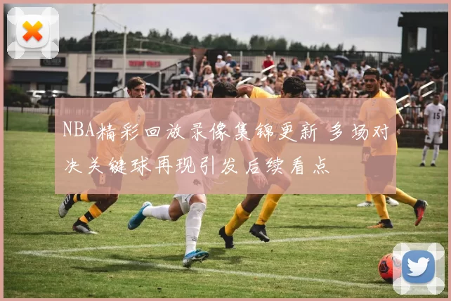 NBA精彩回放录像集锦更新 多场对决关键球再现引发后续看点