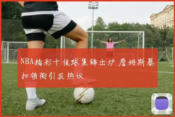 NBA精彩十佳球集锦出炉 詹姆斯暴扣领衔引发热议