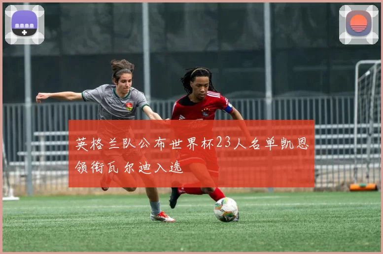 英格兰队公布世界杯23人名单凯恩领衔瓦尔迪入选