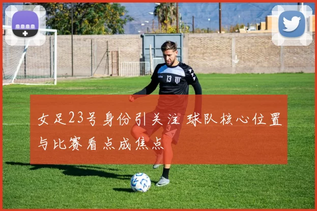 女足23号身份引关注 球队核心位置与比赛看点成焦点