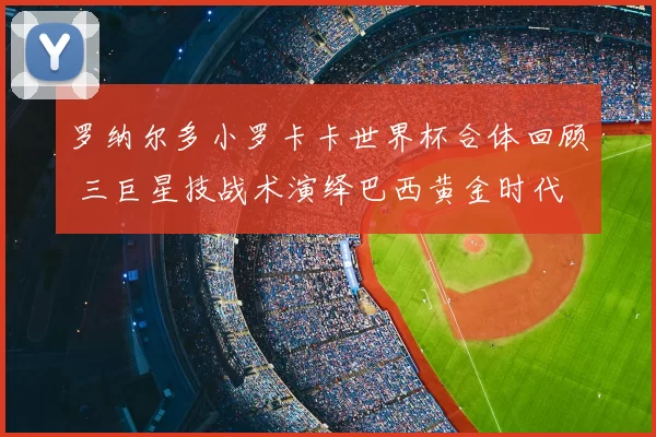 罗纳尔多小罗卡卡世界杯合体回顾 三巨星技战术演绎巴西黄金时代